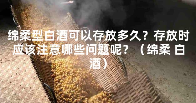 绵柔型白酒可以存放多久？存放时应该注意哪些问题呢？（绵柔 白酒）